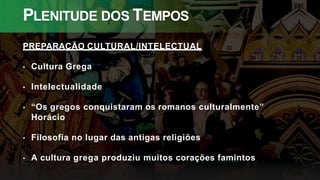 PLENITUDE DOS TEMPOS
PREPARAÇÃO CULTURAL/INTELECTUAL
• Cultura Grega
• Intelectualidade
• “Os gregos conquistaram os romanos culturalmente”
Horácio
• Filosofia no lugar das antigas religiões
• A cultura grega produziu muitos corações famintos
 