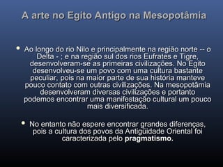 A arte no Egito Antigo na Mesopotâmia
A arte no Egito Antigo na Mesopotâmia
 Ao longo do rio Nilo e principalmente na região norte -- o
Ao longo do rio Nilo e principalmente na região norte -- o
Delta - ; e na região sul dos rios Eufrates e Tigre,
Delta - ; e na região sul dos rios Eufrates e Tigre,
desenvolveram-se as primeiras civilizações. No Egito
desenvolveram-se as primeiras civilizações. No Egito
desenvolveu-se um povo com uma cultura bastante
desenvolveu-se um povo com uma cultura bastante
peculiar, pois na maior parte de sua história manteve
peculiar, pois na maior parte de sua história manteve
pouco contato com outras civilizações. Na mesopotâmia
pouco contato com outras civilizações. Na mesopotâmia
desenvolveram diversas civilizações e portanto
desenvolveram diversas civilizações e portanto
podemos encontrar uma manifestação cultural um pouco
podemos encontrar uma manifestação cultural um pouco
mais diversificada.
mais diversificada.
 No entanto não espere encontrar grandes diferenças,
No entanto não espere encontrar grandes diferenças,
pois a cultura dos povos da Antigüidade Oriental foi
pois a cultura dos povos da Antigüidade Oriental foi
caracterizada pelo
caracterizada pelo pragmatismo.
pragmatismo.
 
