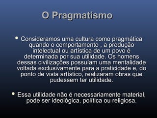 O Pragmatismo
O Pragmatismo
 Consideramos uma cultura como pragmática
Consideramos uma cultura como pragmática
quando o comportamento , a produção
quando o comportamento , a produção
intelectual ou artística de um povo é
intelectual ou artística de um povo é
determinada por sua utilidade. Os homens
determinada por sua utilidade. Os homens
dessas civilizações possuíam uma mentalidade
dessas civilizações possuíam uma mentalidade
voltada exclusivamente para a praticidade e, do
voltada exclusivamente para a praticidade e, do
ponto de vista artístico, realizaram obras que
ponto de vista artístico, realizaram obras que
pudessem ter utilidade.
pudessem ter utilidade.
 Essa utilidade não é necessariamente material,
Essa utilidade não é necessariamente material,
pode ser ideológica, política ou religiosa.
pode ser ideológica, política ou religiosa.
 