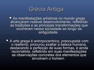 Grécia Antiga
Grécia Antiga
 As manifestações artísticas no mundo grego
As manifestações artísticas no mundo grego
alcançaram notável desenvolvimento, refletindo
alcançaram notável desenvolvimento, refletindo
as tradições e as principais transformações que
as tradições e as principais transformações que
ocorreram nessa sociedade ao longo da
ocorreram nessa sociedade ao longo da
antigüidade.
antigüidade.
 A arte grega è antropocentrica, preocupada com
A arte grega è antropocentrica, preocupada com
o realismo, procurou exaltar a beleza humana,
o realismo, procurou exaltar a beleza humana,
destacando a perfeição de suas formas, è ainda
destacando a perfeição de suas formas, è ainda
racionalista, refletindo em suas manifestações
racionalista, refletindo em suas manifestações
as observações concretas dos elementos que
as observações concretas dos elementos que
envolvem o homem.
envolvem o homem.
 