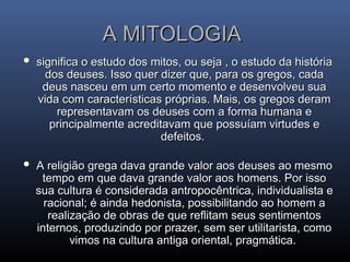 A MITOLOGIA
A MITOLOGIA
 significa o estudo dos mitos, ou seja , o estudo da história
significa o estudo dos mitos, ou seja , o estudo da história
dos deuses. Isso quer dizer que, para os gregos, cada
dos deuses. Isso quer dizer que, para os gregos, cada
deus nasceu em um certo momento e desenvolveu sua
deus nasceu em um certo momento e desenvolveu sua
vida com características próprias. Mais, os gregos deram
vida com características próprias. Mais, os gregos deram
representavam os deuses com a forma humana e
representavam os deuses com a forma humana e
principalmente acreditavam que possuíam virtudes e
principalmente acreditavam que possuíam virtudes e
defeitos.
defeitos.
 A religião grega dava grande valor aos deuses ao mesmo
A religião grega dava grande valor aos deuses ao mesmo
tempo em que dava grande valor aos homens. Por isso
tempo em que dava grande valor aos homens. Por isso
sua cultura é considerada antropocêntrica, individualista e
sua cultura é considerada antropocêntrica, individualista e
racional; é ainda hedonista, possibilitando ao homem a
racional; é ainda hedonista, possibilitando ao homem a
realização de obras de que reflitam seus sentimentos
realização de obras de que reflitam seus sentimentos
internos, produzindo por prazer, sem ser utilitarista, como
internos, produzindo por prazer, sem ser utilitarista, como
vimos na cultura antiga oriental, pragmática.
vimos na cultura antiga oriental, pragmática.
 