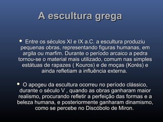 A escultura grega
A escultura grega
 Entre os séculos XI e IX a.C. a escultura produziu
Entre os séculos XI e IX a.C. a escultura produziu
pequenas obras, representando figuras humanas, em
pequenas obras, representando figuras humanas, em
argila ou marfim. Durante o período arcaico a pedra
argila ou marfim. Durante o período arcaico a pedra
tornou-se o material mais utilizado, comum nas simples
tornou-se o material mais utilizado, comum nas simples
estátuas de rapazes ( Kouros) e de moças (Korés) e
estátuas de rapazes ( Kouros) e de moças (Korés) e
ainda refletiam a influência externa.
ainda refletiam a influência externa.
 O apogeu da escultura ocorreu no período clássico,
O apogeu da escultura ocorreu no período clássico,
durante o século V , quando as obras ganharam maior
durante o século V , quando as obras ganharam maior
realismo, procurando refletir a perfeição das formas e a
realismo, procurando refletir a perfeição das formas e a
beleza humana, e posteriormente ganharam dinamismo,
beleza humana, e posteriormente ganharam dinamismo,
como se percebe no Discóbolo de Miron.
como se percebe no Discóbolo de Miron.
 