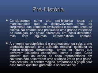 Pré-História
Pré-História
 Consideramos como arte pré-histórica todas as
Consideramos como arte pré-histórica todas as
manifestações que se desenvolveram antes do
manifestações que se desenvolveram antes do
surgimento das primeiras civilizações e portanto antes da
surgimento das primeiras civilizações e portanto antes da
escrita. No entanto isso pressupõe uma grande variedade
escrita. No entanto isso pressupõe uma grande variedade
de produção, por povos diferentes, em locais diferentes,
de produção, por povos diferentes, em locais diferentes,
mas com algumas características comuns.
mas com algumas características comuns.
 A primeira característica é o pragmatismo, ou seja, a arte
A primeira característica é o pragmatismo, ou seja, a arte
produzida possuía uma utilidade, material, cotidiana ou
produzida possuía uma utilidade, material, cotidiana ou
mágico-religiosa: ferramentas, armas ou figuras que
mágico-religiosa: ferramentas, armas ou figuras que
envolvem situações específicas, como a caça. Cabe
envolvem situações específicas, como a caça. Cabe
lembrar que as cenas de caça representadas em
lembrar que as cenas de caça representadas em
cavernas não descreviam uma situação vivida pelo grupo,
cavernas não descreviam uma situação vivida pelo grupo,
mas possuía um caráter mágico, preparando o grupo para
mas possuía um caráter mágico, preparando o grupo para
essa tarefa que lhes garantiria a sobrevivência.
essa tarefa que lhes garantiria a sobrevivência.
 