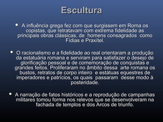 Escultura
Escultura
 A influência grega fez com que surgissem em Roma os
A influência grega fez com que surgissem em Roma os
copistas, que retratavam com extrema fidelidade as
copistas, que retratavam com extrema fidelidade as
principais obras clássicas, de homens consagrados como
principais obras clássicas, de homens consagrados como
Fídias e Praxítel.
Fídias e Praxítel.
 O racionalismo e a fidelidade ao real orientaram a produção
O racionalismo e a fidelidade ao real orientaram a produção
da estatuária romana e serviram para satisfazer o desejo de
da estatuária romana e serviram para satisfazer o desejo de
glorificação pessoal e de comemoração de conquistas e
glorificação pessoal e de comemoração de conquistas e
grandes feitos. Proliferaram no âmbito dessa arte romana os
grandes feitos. Proliferaram no âmbito dessa arte romana os
bustos, retratos de corpo inteiro e estátuas equestres de
bustos, retratos de corpo inteiro e estátuas equestres de
imperadores e patrícios, os quais passaram desse modo à
imperadores e patrícios, os quais passaram desse modo à
posteridade.
posteridade.
 A narração de fatos históricos e a reprodução de campanhas
A narração de fatos históricos e a reprodução de campanhas
militares tomou forma nos relevos que se desenvolveram na
militares tomou forma nos relevos que se desenvolveram na
fachada de templos e dos Arcos de triunfo.
fachada de templos e dos Arcos de triunfo.
 