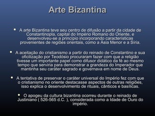 Arte Bizantina
Arte Bizantina
 A arte Bizantina teve seu centro de difusão a partir da cidade de
A arte Bizantina teve seu centro de difusão a partir da cidade de
Constantinopla, capital do Império Romano do Oriente, e
Constantinopla, capital do Império Romano do Oriente, e
desenvolveu-se a princípio incorporando características
desenvolveu-se a princípio incorporando características
provenientes de regiões orientais, como a Ásia Menor e a Síria.
provenientes de regiões orientais, como a Ásia Menor e a Síria.
 A aceitação do cristianismo a partir do reinado de Constantino e sua
A aceitação do cristianismo a partir do reinado de Constantino e sua
oficilização por Teodósio procuraram fazer com que a religião
oficilização por Teodósio procuraram fazer com que a religião
tivesse um importante papel como difusor didático da fé ao mesmo
tivesse um importante papel como difusor didático da fé ao mesmo
tempo que serviria para demonstrar a grandeza do Imperador que
tempo que serviria para demonstrar a grandeza do Imperador que
mantinha seu caráter sagrado e governava em nome de Deus.
mantinha seu caráter sagrado e governava em nome de Deus.
 A tentativa de preservar o caráter universal do Império fez com que
A tentativa de preservar o caráter universal do Império fez com que
o cristianismo no oriente destacasse aspectos de outras religiões,
o cristianismo no oriente destacasse aspectos de outras religiões,
isso explica o desenvolvimento de rituais, cânticos e basílicas.
isso explica o desenvolvimento de rituais, cânticos e basílicas.
 O apogeu da cultura bizantina ocorreu durante o reinado de
O apogeu da cultura bizantina ocorreu durante o reinado de
Justiniano ( 526-565 d.C. ), considerada como a Idade de Ouro do
Justiniano ( 526-565 d.C. ), considerada como a Idade de Ouro do
império.
império.
 