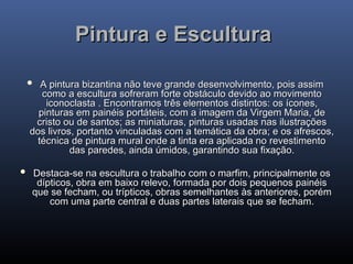Pintura e Escultura
Pintura e Escultura
 A pintura bizantina não teve grande desenvolvimento, pois assim
A pintura bizantina não teve grande desenvolvimento, pois assim
como a escultura sofreram forte obstáculo devido ao movimento
como a escultura sofreram forte obstáculo devido ao movimento
iconoclasta . Encontramos três elementos distintos: os ícones,
iconoclasta . Encontramos três elementos distintos: os ícones,
pinturas em painéis portáteis, com a imagem da Virgem Maria, de
pinturas em painéis portáteis, com a imagem da Virgem Maria, de
cristo ou de santos; as miniaturas, pinturas usadas nas ilustrações
cristo ou de santos; as miniaturas, pinturas usadas nas ilustrações
dos livros, portanto vinculadas com a temática da obra; e os afrescos,
dos livros, portanto vinculadas com a temática da obra; e os afrescos,
técnica de pintura mural onde a tinta era aplicada no revestimento
técnica de pintura mural onde a tinta era aplicada no revestimento
das paredes, ainda úmidos, garantindo sua fixação.
das paredes, ainda úmidos, garantindo sua fixação.
 Destaca-se na escultura o trabalho com o marfim, principalmente os
Destaca-se na escultura o trabalho com o marfim, principalmente os
dípticos, obra em baixo relevo, formada por dois pequenos painéis
dípticos, obra em baixo relevo, formada por dois pequenos painéis
que se fecham, ou trípticos, obras semelhantes às anteriores, porém
que se fecham, ou trípticos, obras semelhantes às anteriores, porém
com uma parte central e duas partes laterais que se fecham.
com uma parte central e duas partes laterais que se fecham.
 