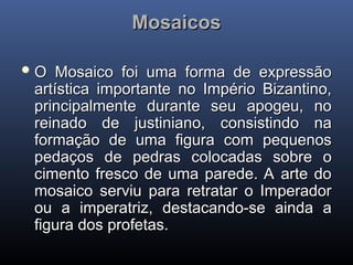 Mosaicos
Mosaicos
 O Mosaico foi uma forma de expressão
O Mosaico foi uma forma de expressão
artística importante no Império Bizantino,
artística importante no Império Bizantino,
principalmente durante seu apogeu, no
principalmente durante seu apogeu, no
reinado de justiniano, consistindo na
reinado de justiniano, consistindo na
formação de uma figura com pequenos
formação de uma figura com pequenos
pedaços de pedras colocadas sobre o
pedaços de pedras colocadas sobre o
cimento fresco de uma parede. A arte do
cimento fresco de uma parede. A arte do
mosaico serviu para retratar o Imperador
mosaico serviu para retratar o Imperador
ou a imperatriz, destacando-se ainda a
ou a imperatriz, destacando-se ainda a
figura dos profetas.
figura dos profetas.
 