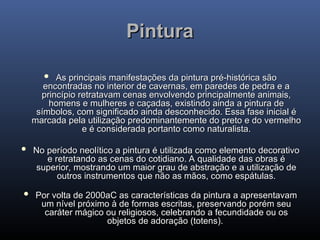Pintura
Pintura
 As principais manifestações da pintura pré-histórica são
As principais manifestações da pintura pré-histórica são
encontradas no interior de cavernas, em paredes de pedra e a
encontradas no interior de cavernas, em paredes de pedra e a
princípio retratavam cenas envolvendo principalmente animais,
princípio retratavam cenas envolvendo principalmente animais,
homens e mulheres e caçadas, existindo ainda a pintura de
homens e mulheres e caçadas, existindo ainda a pintura de
símbolos, com significado ainda desconhecido. Essa fase inicial é
símbolos, com significado ainda desconhecido. Essa fase inicial é
marcada pela utilização predominantemente do preto e do vermelho
marcada pela utilização predominantemente do preto e do vermelho
e é considerada portanto como naturalista.
e é considerada portanto como naturalista.
 No período neolítico a pintura é utilizada como elemento decorativo
No período neolítico a pintura é utilizada como elemento decorativo
e retratando as cenas do cotidiano. A qualidade das obras é
e retratando as cenas do cotidiano. A qualidade das obras é
superior, mostrando um maior grau de abstração e a utilização de
superior, mostrando um maior grau de abstração e a utilização de
outros instrumentos que não as mãos, como espátulas.
outros instrumentos que não as mãos, como espátulas.
 Por volta de 2000aC as características da pintura a apresentavam
Por volta de 2000aC as características da pintura a apresentavam
um nível próximo à de formas escritas, preservando porém seu
um nível próximo à de formas escritas, preservando porém seu
caráter mágico ou religiosos, celebrando a fecundidade ou os
caráter mágico ou religiosos, celebrando a fecundidade ou os
objetos de adoração (totens).
objetos de adoração (totens).
 