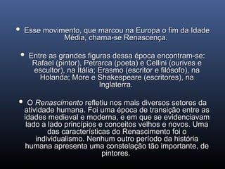  Esse movimento, que marcou na Europa o fim da Idade
Esse movimento, que marcou na Europa o fim da Idade
Média, chama-se Renascença.
Média, chama-se Renascença.
 Entre as grandes figuras dessa época encontram-se:
Entre as grandes figuras dessa época encontram-se:
Rafael (pintor), Petrarca (poeta) e Cellini (ourives e
Rafael (pintor), Petrarca (poeta) e Cellini (ourives e
escultor), na Itália; Eras­
mo (escritor e filósofo), na
escultor), na Itália; Eras­
mo (escritor e filósofo), na
Holanda; More e Shakespeare (escritores), na
Holanda; More e Shakespeare (escritores), na
Inglaterra.
Inglaterra.
 O
O Renascimento
Renascimento refletiu nos mais diversos setores da
refletiu nos mais diversos setores da
atividade humana. Foi uma época de transição entre as
atividade humana. Foi uma época de transição entre as
idades medieval e moderna, e em que se evidenciavam
idades medieval e moderna, e em que se evidenciavam
lado a lado princípios e conceitos velhos e novos. Uma
lado a lado princípios e conceitos velhos e novos. Uma
das características do Renas­
cimento foi o
das características do Renas­
cimento foi o
individualismo. Nenhum outro período da história
individualismo. Nenhum outro período da história
humana apresenta uma constelação tão importante, de
humana apresenta uma constelação tão importante, de
pintores.
pintores.
 