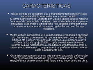 CARACTERÍSTICAS
CARACTERÍSTICAS
 Nesse sentido se perceberá que o maneirismo tem características
Nesse sentido se perceberá que o maneirismo tem características
variadas, difícil de reuni-las e um único conceito.
variadas, difícil de reuni-las e um único conceito.
O termo Maneirismo foi utilizado por Giorgio Vasari para se referir a
O termo Maneirismo foi utilizado por Giorgio Vasari para se referir a
"maneira" de cada artista trabalhar. Uma evidente tendência para a
"maneira" de cada artista trabalhar. Uma evidente tendência para a
estilização exagerada e um capricho nos detalhes começam a ser
estilização exagerada e um capricho nos detalhes começam a ser
sua marca, extrapolando assim as rígidas linhas dos cânones
sua marca, extrapolando assim as rígidas linhas dos cânones
clássicos.
clássicos.
 Muitos críticos consideram que o maneirismo representa a oposição
Muitos críticos consideram que o maneirismo representa a oposição
ao classicismo e ao mesmo tempo, manteve-se como tendência
ao classicismo e ao mesmo tempo, manteve-se como tendência
artística até o desenvolvimento do Barroco, que marcaria a nova
artística até o desenvolvimento do Barroco, que marcaria a nova
visão artística da Igreja Católica, após o movimento de contra
visão artística da Igreja Católica, após o movimento de contra
reforma Alguns historiadores o consideram uma transição entre o
reforma Alguns historiadores o consideram uma transição entre o
renascimento e o barroco, enquanto outros preferem vê-lo como um
renascimento e o barroco, enquanto outros preferem vê-lo como um
estilo propriamente dito.
estilo propriamente dito.
 Os artistas passam a criar uma arte caracterizada pela deformação
Os artistas passam a criar uma arte caracterizada pela deformação
das figuras e pela criação de figuras abstratas, onde não havia
das figuras e pela criação de figuras abstratas, onde não havia
relação direta entre o tamanho da figura e sua importância na obra.
relação direta entre o tamanho da figura e sua importância na obra.
 