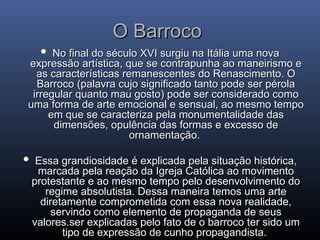 O Barroco
O Barroco
 No final do século XVI surgiu na Itália uma nova
No final do século XVI surgiu na Itália uma nova
expressão artística, que se contrapunha ao maneirismo e
expressão artística, que se contrapunha ao maneirismo e
as características remanescentes do Renascimento. O
as características remanescentes do Renascimento. O
Barroco (palavra cujo significado tanto pode ser pérola
Barroco (palavra cujo significado tanto pode ser pérola
irregular quanto mau gosto) pode ser considerado como
irregular quanto mau gosto) pode ser considerado como
uma forma de arte emocional e sensual, ao mesmo tempo
uma forma de arte emocional e sensual, ao mesmo tempo
em que se caracteriza pela monumentalidade das
em que se caracteriza pela monumentalidade das
dimensões, opulência das formas e excesso de
dimensões, opulência das formas e excesso de
ornamentação.
ornamentação.
 Essa grandiosidade é explicada pela situação histórica,
Essa grandiosidade é explicada pela situação histórica,
marcada pela reação da Igreja Católica ao movimento
marcada pela reação da Igreja Católica ao movimento
protestante e ao mesmo tempo pelo desenvolvimento do
protestante e ao mesmo tempo pelo desenvolvimento do
regime absolutista. Dessa maneira temos uma arte
regime absolutista. Dessa maneira temos uma arte
diretamente comprometida com essa nova realidade,
diretamente comprometida com essa nova realidade,
servindo como elemento de propaganda de seus
servindo como elemento de propaganda de seus
valores.ser explicadas pelo fato de o barroco ter sido um
valores.ser explicadas pelo fato de o barroco ter sido um
tipo de expressão de cunho propagandista.
tipo de expressão de cunho propagandista.
 
