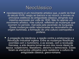 Neoclássico
Neoclássico
 neoclassicismo é um movimento artístico que, a partir do final
neoclassicismo é um movimento artístico que, a partir do final
do século XVIII, reagiu ao barroco e ao rococó, e reviveu os
do século XVIII, reagiu ao barroco e ao rococó, e reviveu os
princípios estéticos da antigüidade clássica, atingindo sua
princípios estéticos da antigüidade clássica, atingindo sua
máxima expressão por volta de 1830. Não foi apenas um
máxima expressão por volta de 1830. Não foi apenas um
movimento artístico, mas cultural, refletindo as mudanças que
movimento artístico, mas cultural, refletindo as mudanças que
ocorrem no período, marcada pela ascensão da burguesia.
ocorrem no período, marcada pela ascensão da burguesia.
Essas mudanças estão relacionadas ao racionalismo de
Essas mudanças estão relacionadas ao racionalismo de
origem iluminista, a formação de uma cultura cosmopolita e
origem iluminista, a formação de uma cultura cosmopolita e
profana;
profana;
 A pregação da tolerância; a reação contra a aristocracia e a
A pregação da tolerância; a reação contra a aristocracia e a
Revolução Industrial inglesa. Entre as mudanças filosóficas,
Revolução Industrial inglesa. Entre as mudanças filosóficas,
ocorridas com o iluminismo, e as sociais, com a revolução
ocorridas com o iluminismo, e as sociais, com a revolução
francesa, a arte deveria tornar-se eco dos novos ideais da
francesa, a arte deveria tornar-se eco dos novos ideais da
época: subjetivismo, liberalismo, ateísmo e democracia. Esses
época: subjetivismo, liberalismo, ateísmo e democracia. Esses
foram os elementos utilizados para reelaborar a cultura da
foram os elementos utilizados para reelaborar a cultura da
antigüidade clássica, greco-romana.
antigüidade clássica, greco-romana.
 