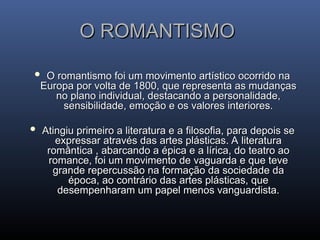 O ROMANTISMO
O ROMANTISMO
 O romantismo foi um movimento artístico ocorrido na
O romantismo foi um movimento artístico ocorrido na
Europa por volta de 1800, que representa as mudanças
Europa por volta de 1800, que representa as mudanças
no plano individual, destacando a personalidade,
no plano individual, destacando a personalidade,
sensibilidade, emoção e os valores interiores.
sensibilidade, emoção e os valores interiores.
 Atingiu primeiro a literatura e a filosofia, para depois se
Atingiu primeiro a literatura e a filosofia, para depois se
expressar através das artes plásticas. A literatura
expressar através das artes plásticas. A literatura
romântica , abarcando a épica e a lírica, do teatro ao
romântica , abarcando a épica e a lírica, do teatro ao
romance, foi um movimento de vaguarda e que teve
romance, foi um movimento de vaguarda e que teve
grande repercussão na formação da sociedade da
grande repercussão na formação da sociedade da
época, ao contrário das artes plásticas, que
época, ao contrário das artes plásticas, que
desempenharam um papel menos vanguardista.
desempenharam um papel menos vanguardista.
 