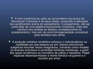  A arte romântica se opôs ao racionalismo da época da
A arte romântica se opôs ao racionalismo da época da
Revolução Francesa e de seus ideais, propondo a elevação
Revolução Francesa e de seus ideais, propondo a elevação
dos sentimentos acima do pensamento. Curiosamente, não se
dos sentimentos acima do pensamento. Curiosamente, não se
pode falar de uma estética tipicamente romântica, visto que
pode falar de uma estética tipicamente romântica, visto que
nenhum dos artistas se afastou completamente do
nenhum dos artistas se afastou completamente do
academicismo, mas sim de uma homogeneidade conceitual
academicismo, mas sim de uma homogeneidade conceitual
pela temática das obras
pela temática das obras
 A podução artística romântica reforçou o individualismo na
A podução artística romântica reforçou o individualismo na
medidade em que baseou-se em valores emocionais
medidade em que baseou-se em valores emocionais
subjetivos emuitas vezes imaginários, tomando como modelo
subjetivos emuitas vezes imaginários, tomando como modelo
os dramas amorosos e as lendas heróicas medievais, a partir
os dramas amorosos e as lendas heróicas medievais, a partir
dos quais revalorizou os conceitos de pátria e república. Papel
dos quais revalorizou os conceitos de pátria e república. Papel
especial desempenharam a morte heróica na guerra e o
especial desempenharam a morte heróica na guerra e o
suicídio por amor.
suicídio por amor.
 