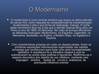 O Modernismo
O Modernismo
 O modernismo é uma corrente artística que surgiu na última década
O modernismo é uma corrente artística que surgiu na última década
do século XIX, como resposta às conseqüências da industrialização,
do século XIX, como resposta às conseqüências da industrialização,
revalorizando a arte e sua forma de realização: manual. O nome
revalorizando a arte e sua forma de realização: manual. O nome
deste movimento deve-se à loja que o alemão Samuel Bing abriu em
deste movimento deve-se à loja que o alemão Samuel Bing abriu em
Paris no ano de 1895: Art Nouveau. No resto da Europa difundiram-
Paris no ano de 1895: Art Nouveau. No resto da Europa difundiram-
se diferentes traduções: Modernismo, na Espanha; Jugendstil, na
se diferentes traduções: Modernismo, na Espanha; Jugendstil, na
Alemanha; Secessão, na Áustria; e Modern Style, na Inglaterra e
Alemanha; Secessão, na Áustria; e Modern Style, na Inglaterra e
Escócia.
Escócia.
 Com características próprias em cada um desses países, foram as
Com características próprias em cada um desses países, foram as
primeiras exposições internacionais organizadas nas capitais
primeiras exposições internacionais organizadas nas capitais
européias que contribuíram para forjar uma certa homogeneidade
européias que contribuíram para forjar uma certa homogeneidade
estilística. A arquitetura foi a disciplina integral à qual se
estilística. A arquitetura foi a disciplina integral à qual se
subordinaram as outras artes gráficas e figurativas. Reafirmou-se o
subordinaram as outras artes gráficas e figurativas. Reafirmou-se o
aspecto decorativo dos objetos de uso cotidiano, mediante uma
aspecto decorativo dos objetos de uso cotidiano, mediante uma
linguagem artística repleta de curvas e arabescos, de
linguagem artística repleta de curvas e arabescos, de
acentuada influência oriental.
acentuada influência oriental.
 