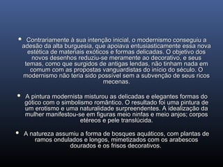  Contrariamente à sua intenção inicial, o modernismo conseguiu a
Contrariamente à sua intenção inicial, o modernismo conseguiu a
adesão da alta burguesia, que apoiava entusiasticamente essa nova
adesão da alta burguesia, que apoiava entusiasticamente essa nova
estética de materiais exóticos e formas delicadas. O objetivo dos
estética de materiais exóticos e formas delicadas. O objetivo dos
novos desenhos reduziu-se meramente ao decorativo, e seus
novos desenhos reduziu-se meramente ao decorativo, e seus
temas, como que surgidos de antigas lendas, não tinham nada em
temas, como que surgidos de antigas lendas, não tinham nada em
comum com as propostas vanguardistas do início do século. O
comum com as propostas vanguardistas do início do século. O
modernismo não teria sido possível sem a subvenção de seus ricos
modernismo não teria sido possível sem a subvenção de seus ricos
mecenas.
mecenas.
 A pintura modernista misturou as delicadas e elegantes formas do
A pintura modernista misturou as delicadas e elegantes formas do
gótico com o simbolismo romântico. O resultado foi uma pintura de
gótico com o simbolismo romântico. O resultado foi uma pintura de
um erotismo e uma naturalidade surpreendentes. A idealização da
um erotismo e uma naturalidade surpreendentes. A idealização da
mulher manifestou-se em figuras meio ninfas e meio anjos; corpos
mulher manifestou-se em figuras meio ninfas e meio anjos; corpos
etéreos e pele translúcida.
etéreos e pele translúcida.
 A natureza assumiu a forma de bosques aquáticos, com plantas de
A natureza assumiu a forma de bosques aquáticos, com plantas de
ramos ondulados e longos, mimetizados com os arabescos
ramos ondulados e longos, mimetizados com os arabescos
dourados e os frisos decorativos.
dourados e os frisos decorativos.
 