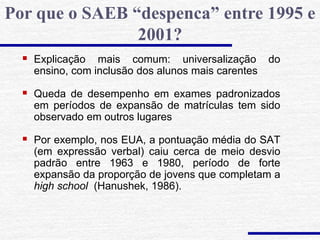  Explicação mais comum: universalização do
ensino, com inclusão dos alunos mais carentes
 Queda de desempenho em exames padronizados
em períodos de expansão de matrículas tem sido
observado em outros lugares
 Por exemplo, nos EUA, a pontuação média do SAT
(em expressão verbal) caiu cerca de meio desvio
padrão entre 1963 e 1980, período de forte
expansão da proporção de jovens que completam a
high school (Hanushek, 1986).
Por que o SAEB “despenca” entre 1995 e
2001?
 