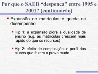  Expansão de matrículas e queda de
desempenho
 Hip 1: a expansão piora a qualidade de
ensino (e.g. as matrículas crescem mais
rápido do que os recursos)
 Hip 2: efeito de composição: o perfil dos
alunos que fazem a prova muda.
Por que o SAEB “despenca” entre 1995 e
2001? (continuação)
 