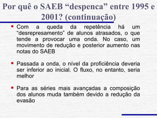  Com a queda da repetência há um
“desrepresamento” de alunos atrasados, o que
tende a provocar uma onda. No caso, um
movimento de redução e posterior aumento nas
notas do SAEB
 Passada a onda, o nível da proficiência deveria
ser inferior ao inicial. O fluxo, no entanto, seria
melhor
 Para as séries mais avançadas a composição
dos alunos muda também devido a redução da
evasão
Por quê o SAEB “despenca” entre 1995 e
2001? (continuação)
 