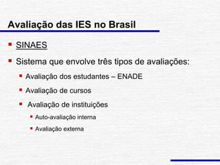  SINAES
 Sistema que envolve três tipos de avaliações:
 Avaliação dos estudantes – ENADE
 Avaliação de cursos
 Avaliação de instituições
 Auto-avaliação interna
 Avaliação externa
Avaliação das IES no Brasil
 