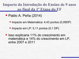 Pablo A. Peña (2014)
 Impacto em Matemática: 4,43 pontos (0,09DP)
 Impacto em LP: 5,11 pontos (0,1 DP)
 Isso explicaria 11% do crescimento em
matemática e 14% do crescimento em LP,
entre 2007 e 2011
Impacto da Introdução do Ensino de 9 anos
ao final da 1ª Etapa do EF
 