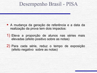  A mudança da geração de referência e a data da
realização da prova tem dois impactos:
1) Eleva a proporção de alunos nas séries mais
elevadas (efeito positivo sobre as notas)
2) Para cada série, reduz o tempo de exposição
(efeito negativo sobre as notas)
Desempenho Brasil - PISA
 