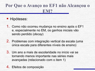  Hipóteses:
1. Como não ocorreu mudança no ensino após o EF1
e, especialmente no EM, os ganhos iniciais vão
sendo perdido (decay)
2. Problemas com integração vertical da escala (uma
única escala para diferentes níveis de ensino)
3. Um ano a mais de escolaridade no início vai se
tornando menos importante nas séries mais
avançadas (relacionado com o item 1)
4. Efeitos de composição
Por Que o Avanço no EF1 não Alcançou o
EM?
 