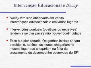  Decay tem sido observado em várias
intervenções educacionais e em vários lugares.
 Intervenções pontuais (positivas ou negativas)
tendem a se dissipar se não houver continuidade
 Esse é o pior cenário. Os ganhos iniciais seriam
perdidos e, ao final, os alunos chegariam no
mesmo lugar que chegariam na falta do
crescimento de desempenho observado do EF1
Intervenção Educacional e Decay
 