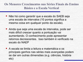  Não há como garantir que a escala do SAEB seja
uma escala de intervalos (10 pontos significa a
mesma coisa em qualquer ponto da escala).
 Ainda que seja uma escala de intervalos, pode ser
mais difícil crescer quanto a pontuação vai
aumentando. O conhecimento pode apresentar
retornos decrescentes. Isso também é verificado na
escalo do NAEP
 A escala se limita a leitura e matemática e os
principais ganhos nas séries mais avançadas podem
se dar em outras dimensões (e.g. ciências, história
etc)
Os Menores Crescimentos nas Séries Finais do Ensino
Básico e a Escala Vertical
 
