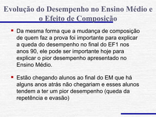  Da mesma forma que a mudança de composição
de quem faz a prova foi importante para explicar
a queda do desempenho no final do EF1 nos
anos 90, ele pode ser importante hoje para
explicar o pior desempenho apresentado no
Ensino Médio.
 Estão chegando alunos ao final do EM que há
alguns anos atrás não chegariam e esses alunos
tendem a ter um pior desempenho (queda da
repetência e evasão)
Evolução do Desempenho no Ensino Médio e
o Efeito de Composição
 