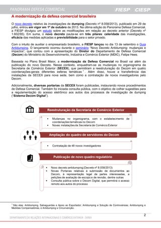A modernização da defesa comercial brasileira
O novo decreto relativo às investigações de dumping (Decreto nº 8.058/2013), publicado em 29 de
julho, entrou em vigor em 1º de outubro de 2013. Na última edição do Panorama Defesa Comercial,
a FIESP divulgou um estudo sobre as modificações em relação ao decreto anterior (Decreto nº
1.602/95). Em suma, o novo decreto pauta-se em três pilares: celeridade das investigações,
eficácia das medidas aplicadas e previsibilidade para o setor privado.
Com o intuito de auxiliar o empresariado brasileiro, a FIESP lançou no dia 13 de setembro o Guia
Antidumping. O lançamento ocorreu durante o seminário “Novo Decreto Antidumping: mudanças e
impactos”, que contou com a apresentação do Diretor do Departamento de Defesa Comercial
(Decom) do Ministério do Desenvolvimento, Indústria e Comércio Exterior (MDIC), Felipe Hees.
Baseada no Plano Brasil Maior, a modernização da Defesa Comercial no Brasil vai além da
publicação do novo Decreto. Nesse contexto, enquadram-se as mudanças no organograma da
Secretaria de Comércio Exterior (SECEX), que permitiram a reestruturação do Decom em quatro
coordenações-gerais diferentes esferas temáticas 1 . Além disso, houve a transferência das
instalações da SECEX para nova sede, bem como a contratação de novos investigadores pelo
Decom.
Adicionalmente, diversas portarias da SECEX foram publicadas, instaurando novos procedimentos
de Defesa Comercial. Também foi iniciada consulta pública, com o objetivo de colher sugestões para
a regulamentação do acesso eletrônico aos autos dos processos de investigação de dumping
(“Sistema Decom Digital”).

1

São elas: Antidumping, Salvaguardas e Apoio ao Exportador; Antidumping e Solução de Controvérsias; Antidumping e
Medidas Compensatórias; e Antidumping e Circunvenção.

2

 