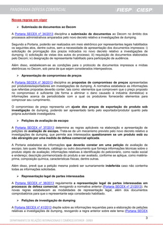 Novas regras em vigor
 Submissão de documentos ao Decom
A Portaria SECEX nº 34/2013 disciplina a submissão de documentos ao Decom no âmbito dos
processos administrativos amparados pelo novo decreto relativo a investigações de dumping.
Segundo a Portaria, poderão ser realizados em meio eletrônico por representantes legais habilitados
os seguintes atos, dentre outros, sem a necessidade de apresentação dos documentos impressos: i)
solicitação de prorrogação dos prazos indicados no novo decreto relativo a investigações de
dumping; ii) solicitação de vistas dos autos do processo; iii) requisição de documentos elaborados
pelo Decom; iv) designação de representante habilitado para participação de audiência.
Além disso, estabelecem-se as condições para o protocolo de documentos impressos e mídias
eletrônicas no Decom, sob pena de que sejam considerados intempestivos.
 Apresentação de compromisso de preços
A Portaria SECEX nº 36/2013 disciplina as propostas de compromisso de preços apresentadas
por produtores/exportadores em investigações de dumping. A normativa estabelece as informações
que referidas propostas deverão conter, tais como: elementos que comprovem que o preço proposto
no compromisso é suficiente (de forma a eliminar o dano causado à indústria doméstica) e
informações acerca da periodicidade com a qual os produtores fornecerão elementos para
comprovar seu cumprimento.
O compromisso de preço representa um ajuste dos preços de exportação do produto sob
investigação de dumping, podendo ser apresentado tanto pelo exportador/produtor quanto pela
própria autoridade investigadora.
 Petições de avaliação de escopo
A Portaria SECEX nº 37/2013 determina as regras aplicáveis na elaboração e apresentação de
petições de avaliação de escopo. Trata-se de um mecanismo previsto pelo novo decreto relativo a
investigações de dumping, que permite aos interessados questionarem se um produto está ou
não abrangido por uma medida de defesa comercial aplicada.
A Portaria estabelece as informações que deverão constar em uma petição de avaliação de
escopo, tais quais: literatura, catálogo ou outro documento que forneça informações técnicas sobre o
produto objeto de avaliação; informações relativas à identificação do peticionário, como razão social
e endereço; descrição pormenorizada do produto a ser avaliado, conforme se aplique, como matériaprima, composição química, características físicas; dentre outras.
Além disso, prevê que a petição mesma poderá ser sumariamente indeferida caso não contenha
todas as informações solicitadas.
 Representação legal de partes interessadas
A Portaria SECEX nº 38/2013 regulamenta a representação legal de partes interessadas em
processos de defesa comercial, revogando a normativa anterior (Portaria SECEX nº 21/2013). As
novas regras estabelecem as modalidades de representação legal, além dos documentos
comprobatórios para que o representante seja considerado habilitado.
 Petições de investigação de dumping
A Portaria SECEX nº 41/2013 dispõe sobre as informações requeridas para a elaboração de petições
relativas a investigações de dumping, revogando a regra anterior sobre este tema (Portaria SECEX

3

 