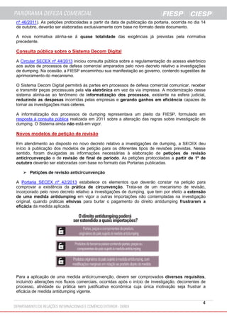 nº 46/2011). As petições protocoladas a partir da data de publicação da portaria, ocorrida no dia 14
de outubro, deverão ser elaboradas exclusivamente com base no formato deste documento.
A nova normativa alinha-se à quase totalidade das exigências já previstas pela normativa
precedente.

Consulta pública sobre o Sistema Decom Digital
A Circular SECEX nº 44/2013 iniciou consulta pública sobre a regulamentação do acesso eletrônico
aos autos de processos de defesa comercial amparados pelo novo decreto relativo a investigações
de dumping. Na ocasião, a FIESP encaminhou sua manifestação ao governo, contendo sugestões de
aprimoramento do mecanismo.
O Sistema Decom Digital permitirá às partes em processos de defesa comercial comunicar, receber
e transmitir peças processuais pela via eletrônica em vez da via impressa. A modernização desse
sistema alinha-se ao fenômeno de informatização dos processos, existente na esfera judicial,
reduzindo as despesas incorridas pelas empresas e gerando ganhos em eficiência capazes de
tornar as investigações mais céleres.
A informatização dos processos de dumping representava um pleito da FIESP, formulado em
resposta à consulta pública realizada em 2011 sobre a alteração das regras sobre investigação de
dumping. O Sistema ainda não está em vigor.

Novos modelos de petição de revisão
Em atendimento ao disposto no novo decreto relativo a investigações de dumping, a SECEX deu
início à publicação dos modelos de petição para os diferentes tipos de revisões previstas. Nesse
sentido, foram divulgadas as informações necessárias à elaboração de petições de revisão
anticircunvenção e de revisão de final de período. As petições protocoladas a partir de 1º de
outubro deverão ser elaboradas com base no formato das Portarias publicadas.
 Petições de revisão anticircunvenção
A Portaria SECEX nº 42/2013 estabelece os elementos que deverão constar na petição para
comprovar a existência da prática de circunvenção. Trata-se de um mecanismo de revisão,
incorporado pelo novo decreto relativo a investigações de dumping, que tem por efeito a extensão
de uma medida antidumping em vigor a outras importações não contempladas na investigação
original, quando práticas elisivas para burlar o pagamento do direito antidumping frustrarem a
eficácia da medida aplicada.

Para a aplicação de uma medida anticircunvenção, devem ser comprovados diversos requisitos,
incluindo alterações nos fluxos comerciais, ocorridas após o início de investigação, decorrentes de
processo, atividade ou prática sem justificativa econômica cuja única motivação seja frustrar a
eficácia de medida antidumping vigente.

4

 