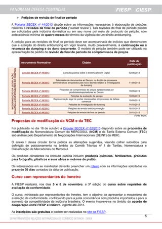  Petições de revisão de final de período
A Portaria SECEX nº 44/2013 dispõe sobre as informações necessárias à elaboração de petições
relativas a revisões de final de período (“sunset review”). Tais revisões de final de período podem
ser solicitadas pela indústria doméstica ou em seu nome por meio de protocolo de petição, com
antecedência mínima de quatro meses do término da vigência de um direito antidumping.
A petição para as revisões de final de período deve ser acompanhada de indícios que demonstrem
que a extinção do direito antidumping em vigor levaria, muito provavelmente, à continuação ou à
retomada do dumping e do dano decorrente. O modelo de petição também pode ser utilizado na
apresentação de pedido de revisão de final de período de compromissos de preços.

MODERNIZAÇÃO DA LEGISLAÇÃO
RELATIVA A INVESTIGAÇÕES DE DUMPING

Instrumento Normativo

Objeto

Data de
publicação

Circular SECEX nº 44/2013

Consulta pública sobre o Sistema Decom Digital

02/08/2013

Portaria SECEX nº 34/2013

Submissão de documentos ao Decom, no âmbito de processos
administrativos amparados pelo novo decreto relativo a investigações
de dumping

11/09/2013

Portaria SECEX nº 36/2013

Propostas de compromisso de preços apresentadas por
produtores/exportadores ao Decom

19/09/2013

Portaria SECEX nº 37/2013

19/09/2013

Portaria SECEX nº 41/2013

Petições de avaliação de escopo
Representação legal de partes interessadas em processo de defesa
comercial
Petições de investigação de dumping

Portaria SECEX nº 42/2013

Petições de revisão anticircunvenção

18/10/2013

Portaria SECEX nº 44/2013

Petições de revisão de final de período

Portaria SECEX nº 38/2013

19/09/2013
14/10/2013

30/10/2013
Fonte: MDIC

Propostas de modificação da NCM e da TEC
Foi publicada no dia 18 de outubro a Circular SECEX nº 62/2013 dispondo sobre as propostas de
modificação da Nomenclatura Comum do MERCOSUL (NCM) e da Tarifa Externa Comum (TEC)
sob análise pelo Departamento de Negociações Internacionais (DEINT) do MDIC.
O anexo I dessa circular torna pública as alterações sugeridas, visando colher subsídios para
definição de posicionamento no âmbito do Comitê Técnico nº 1 de Tarifas, Nomenclatura e
Classificação de Mercadorias do Mercosul.
Os produtos constantes na consulta pública incluem produtos químicos, fertilizantes, produtos
para fotografia, plásticos e suas obras e motores de pistão.
Os interessados em se manifestar deverão preencher um roteiro com as informações solicitadas no
prazo de 30 dias contados da data de publicação.

Curso com representantes do Inmetro
A FIESP realizará, nos dias 5 e 6 de novembro, a 3ª edição do curso sobre requisitos de
avaliação da conformidade.
O curso, ministrado por representantes do Inmetro, tem o objetivo de apresentar o mecanismo de
avaliação da conformidade, contribuindo para a justa concorrência com produtos importados e para o
aumento da competitividade da indústria brasileira. O evento inscreve-se no âmbito do acordo de
cooperação entre FIESP e Inmetro, vigente até 2015.
As inscrições são gratuitas e podem ser realizadas no site da FIESP.

5

 
