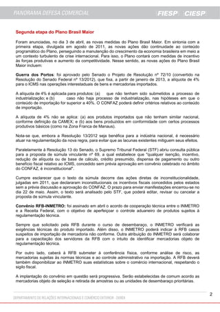2
Segunda etapa do Plano Brasil Maior
Foram anunciadas, no dia 3 de abril, as novas medidas do Plano Brasil Maior. Em sintonia com a
primeira etapa, divulgada em agosto de 2011, as novas ações dão continuidade ao conteúdo
programático do Plano, perseguindo a manutenção do crescimento da economia brasileira em meio a
um contexto turbulento de crise internacional. Para isso, o Plano contará com medidas de incentivo
às forças produtivas e aumento da competitividade. Nesse sentido, as novas ações do Plano Brasil
Maior incluem:
Guerra dos Portos: foi aprovado pelo Senado o Projeto de Resolução nº 72/10 (convertido na
Resolução do Senado Federal nº 13/2012), que fixa, a partir de janeiro de 2013, a alíquota de 4%
para o ICMS nas operações interestaduais de bens e mercadorias importados.
A alíquota de 4% é aplicada para produtos: (a) que não tenham sido submetidos a processo de
industrialização; e (b) caso não haja processo de industrialização, nas hipóteses em que o
conteúdo de importação for superior a 40%. O CONFAZ poderá definir critérios relativos ao conteúdo
de importação.
A alíquota de 4% não se aplica: (a) aos produtos importados que não tenham similar nacional,
conforme definição da CAMEX; e (b) aos bens produzidos em conformidade com certos processos
produtivos básicos (como na Zona Franca de Manaus).
Nota-se que, embora a Resolução 13/2012 seja benéfica para a indústria nacional, é necessário
atuar na regulamentação da nova regra, para evitar que as lacunas existentes mitiguem seus efeitos.
Paralelamente à Resolução 13 do Senado, o Supremo Tribunal Federal (STF) abriu consulta pública
para a proposta de súmula vinculante nº 69, a qual estabelece que "qualquer isenção, incentivo,
redução de alíquota ou de base de cálculo, crédito presumido, dispensa de pagamento ou outro
benefício fiscal relativo ao ICMS, concedido sem prévia aprovação em convênio celebrado no âmbito
do CONFAZ, é inconstitucional".
Cumpre esclarecer que o texto da súmula decorre das ações diretas de inconstitucionalidade,
julgadas em 2011, que declararam inconstitucionais os incentivos fiscais concedidos pelos estados
sem a prévia discussão e aprovação do CONFAZ. O prazo para enviar manifestações encerrou-se no
dia 22 de maio. Assim, o texto será analisado pelo STF, que poderá editar, revisar ou cancelar a
proposta de súmula vinculante.
Convênio RFB-INMETRO: foi assinado em abril o acordo de cooperação técnica entre o INMETRO
e a Receita Federal, com o objetivo de aperfeiçoar o controle aduaneiro de produtos sujeitos à
regulamentação técnica.
Sempre que solicitado pela RFB durante o curso de desembaraço, o INMETRO verificará as
exigências técnicas do produto importado. Além disso, o INMETRO poderá indicar à RFB casos
suspeitos de importação de mercadoria não conforme. Outra atribuição do INMETRO será colaborar
para a capacitação dos servidores da RFB com o intuito de identificar mercadorias objeto de
regulamentação técnica.
Por outro lado, caberá à RFB submeter à conferência física, conforme análise de risco, as
mercadorias sujeitas às normas técnicas e ao controle administrativo na importação. A RFB deverá
também disponibilizar ao INMETRO suas estatísticas sobre o comércio internacional, respeitando o
sigilo fiscal.
A implantação do convênio em questão será progressiva. Serão estabelecidas de comum acordo as
mercadorias objeto de seleção e retirada de amostras ou as unidades de desembaraço prioritárias.
 
