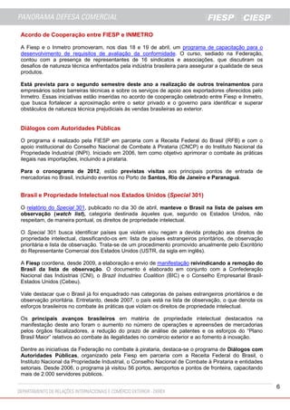 6
Acordo de Cooperação entre FIESP e INMETRO
A Fiesp e o Inmetro promoveram, nos dias 18 e 19 de abril, um programa de capacitação para o
desenvolvimento de requisitos de avaliação da conformidade. O curso, sediado na Federação,
contou com a presença de representantes de 16 sindicatos e associações, que discutiram os
desafios de natureza técnica enfrentados pela indústria brasileira para assegurar a qualidade de seus
produtos.
Está prevista para o segundo semestre deste ano a realização de outros treinamentos para
empresários sobre barreiras técnicas e sobre os serviços de apoio aos exportadores oferecidos pelo
Inmetro. Essas iniciativas estão inseridas no acordo de cooperação celebrado entre Fiesp e Inmetro,
que busca fortalecer a aproximação entre o setor privado e o governo para identificar e superar
obstáculos de natureza técnica prejudiciais às vendas brasileiras ao exterior.
Diálogos com Autoridades Públicas
O programa é realizado pela FIESP em parceria com a Receita Federal do Brasil (RFB) e com o
apoio institucional do Conselho Nacional de Combate à Pirataria (CNCP) e do Instituto Nacional da
Propriedade Industrial (INPI). Iniciado em 2006, tem como objetivo aprimorar o combate às práticas
ilegais nas importações, incluindo a pirataria.
Para o cronograma de 2012, estão previstas visitas aos principais pontos de entrada de
mercadorias no Brasil, incluindo eventos no Porto de Santos, Rio de Janeiro e Paranaguá.
Brasil e Propriedade Intelectual nos Estados Unidos (Special 301)
O relatório do Special 301, publicado no dia 30 de abril, manteve o Brasil na lista de países em
observação (watch list), categoria destinada àqueles que, segundo os Estados Unidos, não
respeitam, de maneira pontual, os direitos de propriedade intelectual.
O Special 301 busca identificar países que violam e/ou negam a devida proteção aos direitos de
propriedade intelectual, classificando-os em: lista de países estrangeiros prioritários, de observação
prioritária e lista de observação. Trata-se de um procedimento promovido anualmente pelo Escritório
do Representante Comercial dos Estados Unidos (USTR, da sigla em inglês).
A Fiesp coordena, desde 2009, a elaboração e envio de manifestação reivindicando a remoção do
Brasil da lista de observação. O documento é elaborado em conjunto com a Confederação
Nacional das Indústrias (CNI), o Brazil Industries Coalition (BIC) e o Conselho Empresarial Brasil-
Estados Unidos (Cebeu).
Vale destacar que o Brasil já foi enquadrado nas categorias de países estrangeiros prioritários e de
observação prioritária. Entretanto, desde 2007, o país está na lista de observação, o que denota os
esforços brasileiros no combate às práticas que violam os direitos de propriedade intelectual.
Os principais avanços brasileiros em matéria de propriedade intelectual destacados na
manifestação deste ano foram o aumento no número de operações e apreensões de mercadorias
pelos órgãos fiscalizadores, a redução do prazo de análise de patentes e os esforços do “Plano
Brasil Maior” relativos ao combate às ilegalidades no comércio exterior e ao fomento à inovação.
Dentre as iniciativas da Federação no combate à pirataria, destaca-se o programa de Diálogos com
Autoridades Públicas, organizado pela Fiesp em parceria com a Receita Federal do Brasil, o
Instituto Nacional da Propriedade Industrial, o Conselho Nacional de Combate à Pirataria e entidades
setoriais. Desde 2006, o programa já visitou 56 portos, aeroportos e pontos de fronteira, capacitando
mais de 2.000 servidores públicos.
 