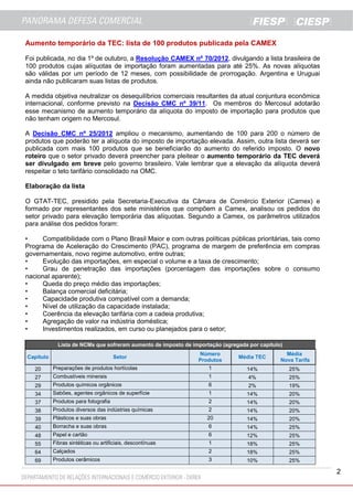 2
Aumento temporário da TEC: lista de 100 produtos publicada pela CAMEX
Foi publicada, no dia 1º de outubro, a Resolução CAMEX nº 70/2012, divulgando a lista brasileira de
100 produtos cujas alíquotas de importação foram aumentadas para até 25%. As novas alíquotas
são válidas por um período de 12 meses, com possibilidade de prorrogação. Argentina e Uruguai
ainda não publicaram suas listas de produtos.
A medida objetiva neutralizar os desequilíbrios comerciais resultantes da atual conjuntura econômica
internacional, conforme previsto na Decisão CMC nº 39/11. Os membros do Mercosul adotarão
esse mecanismo de aumento temporário da alíquota do imposto de importação para produtos que
não tenham origem no Mercosul.
A Decisão CMC nº 25/2012 ampliou o mecanismo, aumentando de 100 para 200 o número de
produtos que poderão ter a alíquota do imposto de importação elevada. Assim, outra lista deverá ser
publicada com mais 100 produtos que se beneficiarão do aumento do referido imposto. O novo
roteiro que o setor privado deverá preencher para pleitear o aumento temporário da TEC deverá
ser divulgado em breve pelo governo brasileiro. Vale lembrar que a elevação da alíquota deverá
respeitar o teto tarifário consolidado na OMC.
Elaboração da lista
O GTAT-TEC, presidido pela Secretaria-Executiva da Câmara de Comércio Exterior (Camex) e
formado por representantes dos sete ministérios que compõem a Camex, analisou os pedidos do
setor privado para elevação temporária das alíquotas. Segundo a Camex, os parâmetros utilizados
para análise dos pedidos foram:
• Compatibilidade com o Plano Brasil Maior e com outras políticas públicas prioritárias, tais como
Programa de Aceleração do Crescimento (PAC), programa de margem de preferência em compras
governamentais, novo regime automotivo, entre outras;
• Evolução das importações, em especial o volume e a taxa de crescimento;
• Grau de penetração das importações (porcentagem das importações sobre o consumo
nacional aparente);
• Queda do preço médio das importações;
• Balança comercial deficitária;
• Capacidade produtiva compatível com a demanda;
• Nível de utilização da capacidade instalada;
• Coerência da elevação tarifária com a cadeia produtiva;
• Agregação de valor na indústria doméstica;
• Investimentos realizados, em curso ou planejados para o setor;
Lista de NCMs que sofreram aumento de imposto de importação (agregada por capítulo)
Capítulo Setor
Número
Produtos
Média TEC
Média
Nova Tarifa
20 Preparações de produtos hortícolas 1 14% 25%
27 Combustíveis minerais 1 4% 25%
29 Produtos químicos orgânicos 6 2% 19%
34 Sabões, agentes orgânicos de superfície 1 14% 20%
37 Produtos para fotografia 2 14% 20%
38 Produtos diversos das indústrias químicas 2 14% 20%
39 Plásticos e suas obras 20 14% 20%
40 Borracha e suas obras 6 14% 25%
48 Papel e cartão 6 12% 25%
55 Fibras sintéticas ou artificiais, descontínuas 1 18% 25%
64 Calçados 2 18% 25%
69 Produtos cerâmicos 3 10% 25%
 
