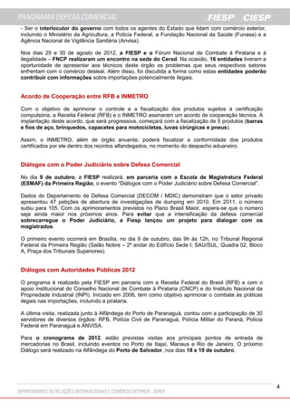 4
- Ser o interlocutor do governo com todos os agentes do Estado que lidam com comércio exterior,
incluindo o Ministério da Agricultura, a Polícia Federal, a Fundação Nacional da Saúde (Funasa) e a
Agência Nacional de Vigilância Sanitária (Anvisa).
Nos dias 29 e 30 de agosto de 2012, a FIESP e o Fórum Nacional de Combate à Pirataria e à
ilegalidade – FNCP realizaram um encontro na sede do Cerad. Na ocasião, 16 entidades tiveram a
oportunidade de apresentar aos técnicos deste órgão os problemas que seus respectivos setores
enfrentam com o comércio desleal. Além disso, foi discutida a forma como estas entidades poderão
contribuir com informações sobre importações potencialmente ilegais.
Acordo de Cooperação entre RFB e INMETRO
Com o objetivo de aprimorar o controle e a fiscalização dos produtos sujeitos à certificação
compulsória, a Receita Federal (RFB) e o INMETRO assinaram um acordo de cooperação técnica. A
implantação deste acordo, que será progressiva, começará com a fiscalização de 5 produtos (barras
e fios de aço, brinquedos, capacetes para motocicletas, luvas cirúrgicas e pneus).
Assim, o INMETRO, além de órgão anuente, poderá fiscalizar a conformidade dos produtos
certificados por ele dentro dos recintos alfandegados, no momento do despacho aduaneiro.
Diálogos com o Poder Judiciário sobre Defesa Comercial
No dia 9 de outubro, a FIESP realizará, em parceria com a Escola de Magistratura Federal
(ESMAF) da Primeira Região, o evento “Diálogos com o Poder Judiciário sobre Defesa Comercial”.
Dados do Departamento de Defesa Comercial (DECOM / MDIC) demonstram que o setor privado
apresentou 47 petições de abertura de investigações de dumping em 2010. Em 2011, o número
subiu para 105. Com os aprimoramentos previstos no Plano Brasil Maior, espera-se que o número
seja ainda maior nos próximos anos. Para evitar que a intensificação da defesa comercial
sobrecarregue o Poder Judiciário, a Fiesp lançou um projeto para dialogar com os
magistrados.
O primeiro evento ocorrerá em Brasília, no dia 9 de outubro, das 9h às 12h, no Tribunal Regional
Federal da Primeira Região (Salão Nobre – 2º andar do Edifício Sede I; SAU/SUL, Quadra 02, Bloco
A, Praça dos Tribunais Superiores).
Diálogos com Autoridades Públicas 2012
O programa é realizado pela FIESP em parceria com a Receita Federal do Brasil (RFB) e com o
apoio institucional do Conselho Nacional de Combate à Pirataria (CNCP) e do Instituto Nacional da
Propriedade Industrial (INPI). Iniciado em 2006, tem como objetivo aprimorar o combate às práticas
ilegais nas importações, incluindo a pirataria.
A última visita, realizada junto à Alfândega do Porto de Paranaguá, contou com a participação de 30
servidores de diversos órgãos: RFB, Polícia Civil de Paranaguá, Polícia Militar do Paraná, Polícia
Federal em Paranaguá e ANVISA.
Para o cronograma de 2012, estão previstas visitas aos principais pontos de entrada de
mercadorias no Brasil, incluindo eventos no Porto de Itajaí, Manaus e Rio de Janeiro. O próximo
Diálogo será realizado na Alfândega do Porto de Salvador, nos dias 18 e 19 de outubro.
 