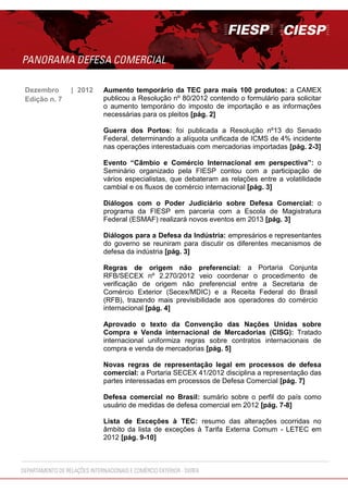 Dezembro | 2012 Aumento temporário da TEC para mais 100 produtos: a CAMEX
publicou a Resolução nº 80/2012 contendo o formulário para solicitar
o aumento temporário do imposto de importação e as informações
necessárias para os pleitos [pág. 2]
Guerra dos Portos: foi publicada a Resolução nº13 do Senado
Federal, determinando a alíquota unificada de ICMS de 4% incidente
nas operações interestaduais com mercadorias importadas [pág. 2-3]
Evento “Câmbio e Comércio Internacional em perspectiva”: o
Seminário organizado pela FIESP contou com a participação de
vários especialistas, que debateram as relações entre a volatilidade
cambial e os fluxos de comércio internacional [pág. 3]
Diálogos com o Poder Judiciário sobre Defesa Comercial: o
programa da FIESP em parceria com a Escola de Magistratura
Federal (ESMAF) realizará novos eventos em 2013 [pág. 3]
Diálogos para a Defesa da Indústria: empresários e representantes
do governo se reuniram para discutir os diferentes mecanismos de
defesa da indústria [pág. 3]
Regras de origem não preferencial: a Portaria Conjunta
RFB/SECEX nº 2.270/2012 veio coordenar o procedimento de
verificação de origem não preferencial entre a Secretaria de
Comércio Exterior (Secex/MDIC) e a Receita Federal do Brasil
(RFB), trazendo mais previsibilidade aos operadores do comércio
internacional [pág. 4]
Aprovado o texto da Convenção das Nações Unidas sobre
Compra e Venda internacional de Mercadorias (CISG): Tratado
internacional uniformiza regras sobre contratos internacionais de
compra e venda de mercadorias [pág. 5]
Novas regras de representação legal em processos de defesa
comercial: a Portaria SECEX 41/2012 disciplina a representação das
partes interessadas em processos de Defesa Comercial [pág. 7]
Defesa comercial no Brasil: sumário sobre o perfil do país como
usuário de medidas de defesa comercial em 2012 [pág. 7-8]
Lista de Exceções à TEC: resumo das alterações ocorridas no
âmbito da lista de exceções à Tarifa Externa Comum - LETEC em
2012 [pág. 9-10]
Edição n. 7
 