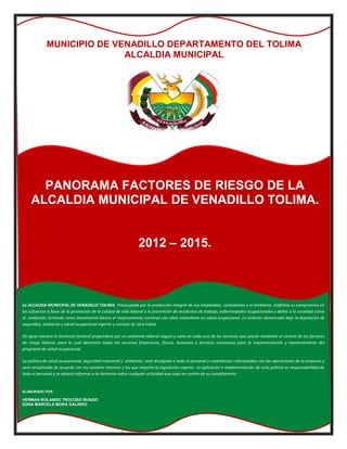 MUNICIPIO DE VENADILLO DEPARTAMENTO DEL TOLIMA
                            ALCALDIA MUNICIPAL




      PANORAMA FACTORES DE RIESGO DE LA
    ALCALDIA MUNICIPAL DE VENADILLO TOLIMA.


                                                               2012 – 2015.



La ALCALDIA MUNICIPAL DE VENADILLO TOLIMA. Preocupada por la protección integral de sus empleados, contratistas y el ambiente, reafirma su compromiso en
los esfuerzos a favor de la promoción de la calidad de vida laboral y la prevención de incidentes de trabajo, enfermedades ocupacionales y daños a la sociedad como
al ambiente; teniendo como lineamiento básico el mejoramiento continuo con altos estándares en salud ocupacional. Lo anterior demarcado bajo la legislación de
seguridad, ambiente y salud ocupacional vigente y normas de otra índole.

De igual manera la Gerencia General propenderá por un ambiente laboral seguro y sano en cada uno de los servicios que presta mediante el control de los factores
de riesgo laboral; para lo cual destinará todos los recursos financieros, físicos, humanos y técnicos necesarios para la implementación y mantenimiento del
programa de salud ocupacional.

La política de salud ocupacional, seguridad industrial y ambiente, será divulgada a todo el personal y contratistas relacionados con las operaciones de la empresa y
será actualizada de acuerdo con los cambios internos y los que imparta la legislación vigente. La aplicación e implementación de esta política es responsabilidad de
todo el personal y se deberá informar a la Gerencia sobre cualquier actividad que vaya en contra de su cumplimiento.


ELABORADO POR.

HERMAN ROLANDO TROCOSO ÑUNGO
EDNA MARCELA MORA GALINDO
 