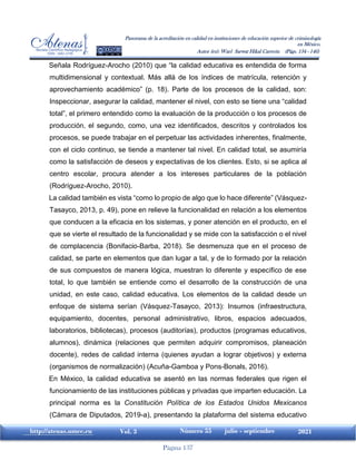 Página 137
http://atenas.umcc.cu Vol. 3 Número 55 julio - septiembre 2021
Panorama de la acreditación en calidad en instituciones de educación superior de criminología
en México.
Autor (es): Wael Sarwat Hikal Carreón (Págs. 134 - 146)
Señala Rodríguez-Arocho (2010) que “la calidad educativa es entendida de forma
multidimensional y contextual. Más allá de los índices de matrícula, retención y
aprovechamiento académico” (p. 18). Parte de los procesos de la calidad, son:
Inspeccionar, asegurar la calidad, mantener el nivel, con esto se tiene una “calidad
total”, el primero entendido como la evaluación de la producción o los procesos de
producción, el segundo, como, una vez identificados, descritos y controlados los
procesos, se puede trabajar en el perpetuar las actividades inherentes, finalmente,
con el ciclo continuo, se tiende a mantener tal nivel. En calidad total, se asumiría
como la satisfacción de deseos y expectativas de los clientes. Esto, si se aplica al
centro escolar, procura atender a los intereses particulares de la población
(Rodríguez-Arocho, 2010).
La calidad también es vista “como lo propio de algo que lo hace diferente” (Vásquez-
Tasayco, 2013, p. 49), pone en relieve la funcionalidad en relación a los elementos
que conducen a la eficacia en los sistemas, y poner atención en el producto, en el
que se vierte el resultado de la funcionalidad y se mide con la satisfacción o el nivel
de complacencia (Bonifacio-Barba, 2018). Se desmenuza que en el proceso de
calidad, se parte en elementos que dan lugar a tal, y de lo formado por la relación
de sus compuestos de manera lógica, muestran lo diferente y específico de ese
total, lo que también se entiende como el desarrollo de la construcción de una
unidad, en este caso, calidad educativa. Los elementos de la calidad desde un
enfoque de sistema serían (Vásquez-Tasayco, 2013): Insumos (infraestructura,
equipamiento, docentes, personal administrativo, libros, espacios adecuados,
laboratorios, bibliotecas), procesos (auditorías), productos (programas educativos,
alumnos), dinámica (relaciones que permiten adquirir compromisos, planeación
docente), redes de calidad interna (quienes ayudan a lograr objetivos) y externa
(organismos de normalización) (Acuña-Gamboa y Pons-Bonals, 2016).
En México, la calidad educativa se asentó en las normas federales que rigen el
funcionamiento de las instituciones públicas y privadas que imparten educación. La
principal norma es la Constitución Política de los Estados Unidos Mexicanos
(Cámara de Diputados, 2019-a), presentando la plataforma del sistema educativo
 