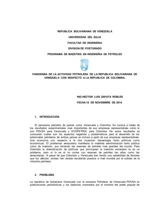 REPUBLICA BOLIVARIANA DE VENEZUELA
UNIVERSIDAD DEL ZULIA
FACULTAD DE INGENIERIA
DIVISION DE POSTGRADO
PROGRAMA DE MAESTRIA EN INGENIERIA DE PETROLEO
PANORAMA DE LA ACTIVIDAD PETROLERA DE LA REPUBLICA BOLIVARIANA DE
VENEZUELA CON RESPECTO A LA REPUBLICA DE COLOMBIA.
ING.HECTOR LUIS ZAPATA ROBLES
FECHA:10 DE NOVIEMBRE DE 2014
1. INTRODUCCION
El panorama petrolero de países como Venezuela y Colombia, Se conoce a través de
los resultados experimentales mas importantes de sus empresas representativas como lo
son PDVSA para Venezuela y ECOPETROL para Colombia. De estos resultados se
conocerán cuales son los aspectos negativos y problemáticos para el desarrollo de los
potenciales petroleros de ambos países en incluso a partir de sus empresas representativas.
Una economía con respecto a la otra muestran desventajas tanto políticas como
económicas. El problemas venezolano manifiesta la indebida administración tanto política
como de inversión, aun teniendo las reservas de petróleo mas grandes del mundo. Para
Colombia la diversificación de políticas que promuevan la inversión extranjera no es un
problema, pero si lo es el no contar con reservas de petróleo tan altas como las
venezolanas. A pesar de que Colombia y Venezuela han tenido una variabilidad de factores
que los afectan, ambas han estado escalando puestos a nivel mundial por la solides de la
industria petrolera.
2. PROBLEMA
La republica de bolivariana Venezuela con la empresa Petróleos de Venezuela PDVSA en
publicaciones periodísticas y los balances mostrados por el ministro del poder popular de
 