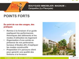 01
POINTS FORTS
Du point de vue des usages, des
pratiques
• Remise à la livraison d’un guide
expliquant les performances
thermiques des bâtiments et les
modes d’utilisation du logement
• Organisation d’une soirée en
présence de nos partenaires
bureaux d’études afin d’expliquer
les modes constructifs
• Proposition d’n parcours client
pour garantir une qualité des
finitions à la livraison
BOUYGUES IMMOBILIER- MAGNUM –
Carquefou (La Fleuryaie)
 