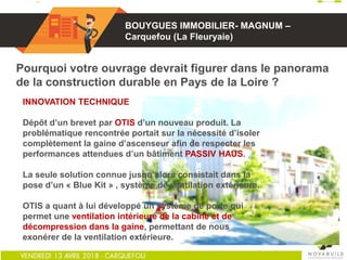 01
Pourquoi votre ouvrage devrait figurer dans le panorama
de la construction durable en Pays de la Loire ?
INNOVATION TECHNIQUE
Dépôt d’un brevet par OTIS d’un nouveau produit. La
problématique rencontrée portait sur la nécessité d’isoler
complètement la gaine d’ascenseur afin de respecter les
performances attendues d’un bâtiment PASSIV HAUS.
La seule solution connue jusqu’alors consistait dans la
pose d’un « Blue Kit » , système de ventilation extérieure.
OTIS a quant à lui développé un système de porte qui
permet une ventilation intérieure de la cabine et de
décompression dans la gaine, permettant de nous
exonérer de la ventilation extérieure.
BOUYGUES IMMOBILIER- MAGNUM –
Carquefou (La Fleuryaie)
 