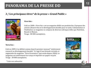12
PANORAMA DE LA PRESSE DD
3 / Les principaux titres* de la presse « Grand Public »
Vivre bio :
Créé en 2008 « Vivre bio » est un magazine dédié aux produits bio. Il propose des
articles alliant le bio et le développement durable pour la santé, l'alimentation et
l'habitation. Le magazine se compose de diverses rubriques telles que Nutrition,
Beauté et Maison.
Tirage : 80 000 exemplaires.
Terra Eco :
Créé en 2009, il se définit comme étant le premier mensuel "entièrement
consacré au développement durable". Il s'agit d'une formule revisitée et
augmentée du magazine "Terra Economica" (qui existe depuis 2004). Le
magazine est entièrement éco-conçu et imprimé sur papier recyclé.
Tirage : 30 000 exemplaires.
* Liste non exhaustive
 
