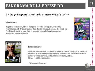 13
PANORAMA DE LA PRESSE DD
3 / Les principaux titres* de la presse « Grand Public »
L’écologiste :
Magazine trimestriel, édition française de « The Ecologist », consacré à
l'environnement. Organisé autour d'un dossier central, il aborde des sujets sur
l'écologie, la santé, le bien-être, et la préservation de l'environnement.
Tirage : 21 000 exemplaires.
Economie verte :
Anciennement nommé « Ecologie Pratique », chaque trimestre le magazine
est dédié à l'actualité écologique (mode, alimentation, décoration, habitat,
développement durable, santé, beauté, tourisme, jardin).
Tirage : 15 000 exemplaires.
* Liste non exhaustive
 