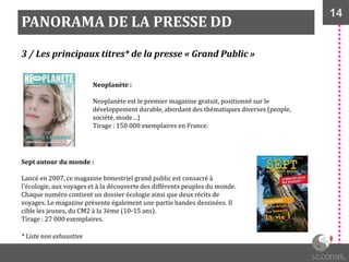 14
PANORAMA DE LA PRESSE DD
3 / Les principaux titres* de la presse « Grand Public »
Neoplanète :
Neoplanète est le premier magazine gratuit, positionné sur le
développement durable, abordant des thématiques diverses (people,
société, mode…)
Tirage : 150 000 exemplaires en France.
Sept autour du monde :
Lancé en 2007, ce magazine bimestriel grand public est consacré à
l'écologie, aux voyages et à la découverte des différents peuples du monde.
Chaque numéro contient un dossier écologie ainsi que deux récits de
voyages. Le magazine présente également une partie bandes dessinées. Il
cible les jeunes, du CM2 à la 3ème (10-15 ans).
Tirage : 27 000 exemplaires.
* Liste non exhaustive
 