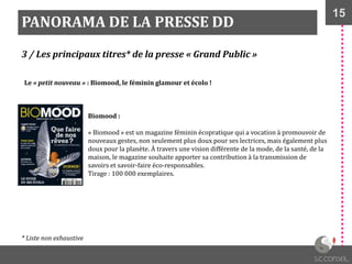 15
PANORAMA DE LA PRESSE DD
3 / Les principaux titres* de la presse « Grand Public »
Biomood :
« Biomood » est un magazine féminin écopratique qui a vocation à promouvoir de
nouveaux gestes, non seulement plus doux pour ses lectrices, mais également plus
doux pour la planète. À travers une vision différente de la mode, de la santé, de la
maison, le magazine souhaite apporter sa contribution à la transmission de
savoirs et savoir-faire éco-responsables.
Tirage : 100 000 exemplaires.
Le « petit nouveau » : Biomood, le féminin glamour et écolo !
* Liste non exhaustive
 
