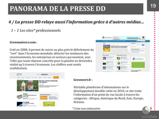 19
PANORAMA DE LA PRESSE DD
4 / La presse DD relaye aussi l’information grâce à d’autres médias…
1 – 1 Les sites* professionnels
Greenunivers.com :
Créé en 2008, il permet de suivre au plus près le déferlement du
"vert" dans l'économie mondiale, détecter les tendances des
investissements, les entreprises et secteurs qui montent, avec
l'idée que toute réponse concrète pour la planète ne deviendra
réalité qu'à travers l'économie. Les chiffres sont restés
confidentiels.
Greenvert.fr :
Véritable plateforme d'informations sur le
développement durable créée en 2010, ce site traite
l'information d'un point de vue locale à travers les
catégories : Afrique, Amérique du Nord, Asie, Europe,
Océanie.
* Liste non exhaustive
 