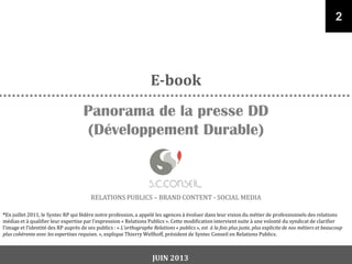 RELATIONS PUBLICS – BRAND CONTENT - SOCIAL MEDIA
Panorama de la presse DD
(Développement Durable)
2
E-book
*En juillet 2011, le Syntec RP qui fédère notre profession, a appelé les agences à évoluer dans leur vision du métier de professionnels des relations
médias et { qualifier leur expertise par l’expression « Relations Publics ». Cette modification intervient suite à une volonté du syndicat de clarifier
l’image et l’identité des RP auprès de ses publics : « L’orthographe Relations « publics », est à la fois plus juste, plus explicite de nos métiers et beaucoup
plus cohérente avec les expertises requises. », explique Thierry Wellhoff, président de Syntec Conseil en Relations Publics.
JUIN 2013
 